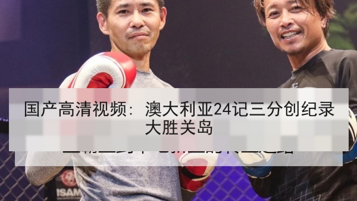 国产高清视频: 澳大利亚24记三分创纪录大胜关岛