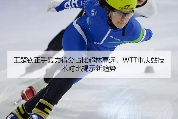 王楚钦正手暴力得分占比超林高远，WTT重庆站技术对比揭示新趋势