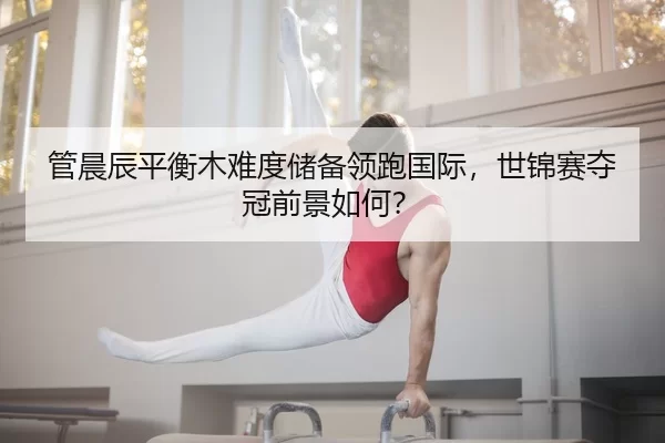 管晨辰平衡木难度储备领跑国际，世锦赛夺冠前景如何？