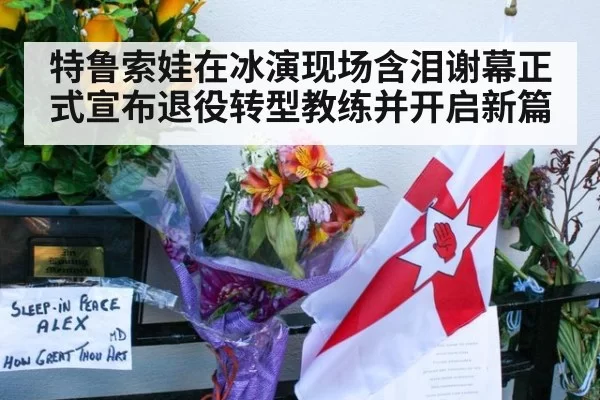 特鲁索娃在冰演现场含泪谢幕正式宣布退役转型教练并开启新篇
