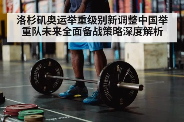 洛杉矶奥运举重级别新调整中国举重队未来全面备战策略深度解析