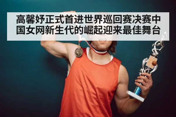 高馨妤正式首进世界巡回赛决赛中国女网新生代的崛起迎来最佳舞台